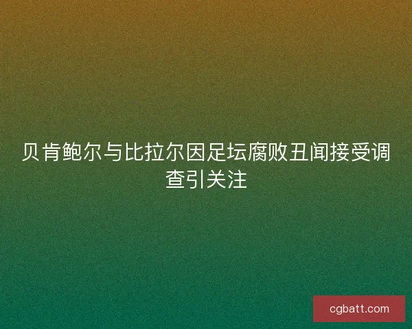 贝肯鲍尔与比拉尔因足坛腐败丑闻接受调查引关注