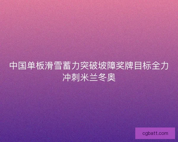 中国单板滑雪蓄力突破坡障奖牌目标全力冲刺米兰冬奥